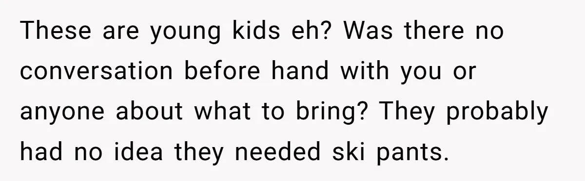 These are young kids eh? Was there no conversation before hand with you or anyone about what to bring? They probably had no idea they needed ski pants.