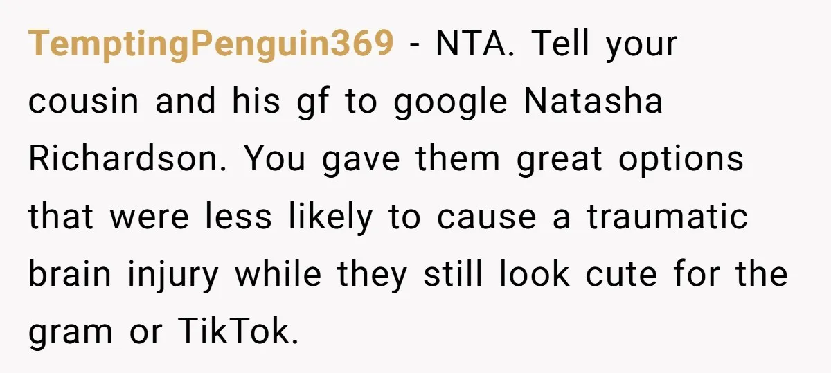 TemptingPenguin369 − NTA. Tell your cousin and his gf to google Natasha Richardson. You gave them great options that were less likely to cause a traumatic brain injury while they...