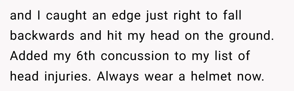 and I caught an edge just right to fall backwards and hit my head on the ground. Added my 6th concussion to my list of head injuries. Always wear a...