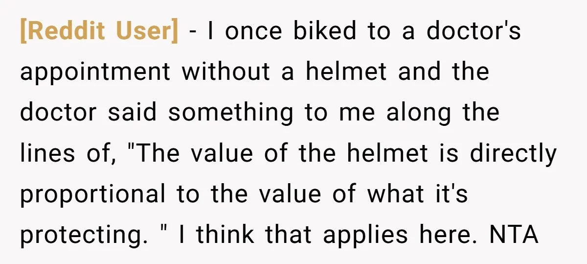 [Reddit User] − I once biked to a doctor's appointment without a helmet and the doctor said something to me along the lines of, "The value of the helmet is...