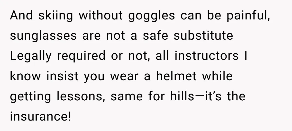 And skiing without goggles can be painful, sunglasses are not a safe substitute Legally required or not, all instructors I know insist you wear a helmet while getting lessons, same...