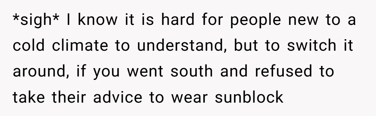 *sigh* I know it is hard for people new to a cold climate to understand, but to switch it around, if you went south and refused to take their advice...