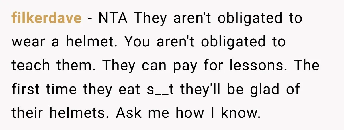 filkerdave − NTA They aren't obligated to wear a helmet. You aren't obligated to teach them. They can pay for lessons. The first time they eat s__t they'll be glad...