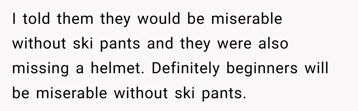 I told them they would be miserable without ski pants and they were also missing a helmet. Definitely beginners will be miserable without ski pants.