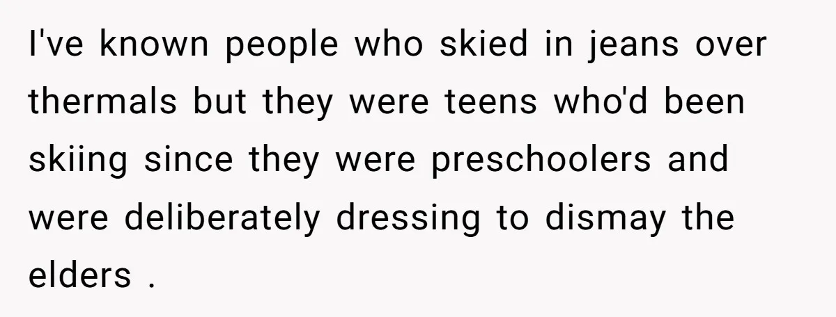 I've known people who skied in jeans over thermals but they were teens who'd been skiing since they were preschoolers and were deliberately dressing to dismay the elders .