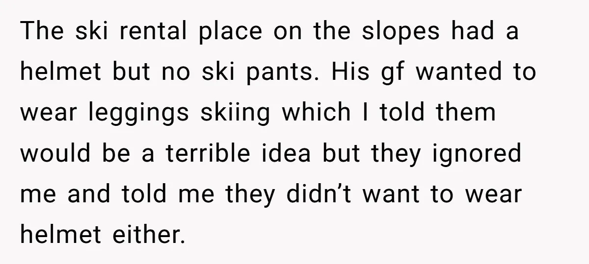 The ski rental place on the slopes had a helmet but no ski pants. His gf wanted to wear leggings skiing which I told them would be a terrible idea...