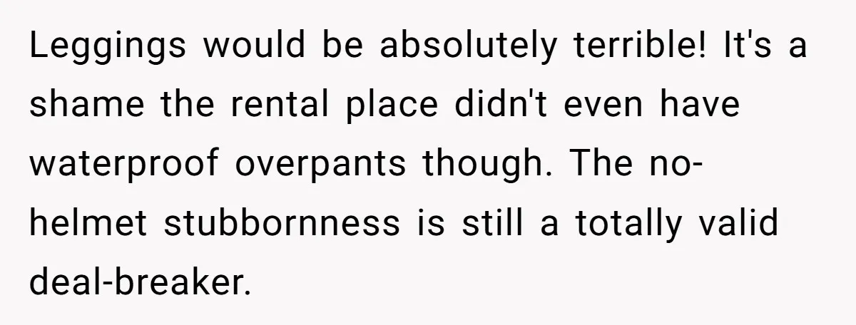 Leggings would be absolutely terrible! It's a shame the rental place didn't even have waterproof overpants though. The no-helmet stubbornness is still a totally valid deal-breaker.