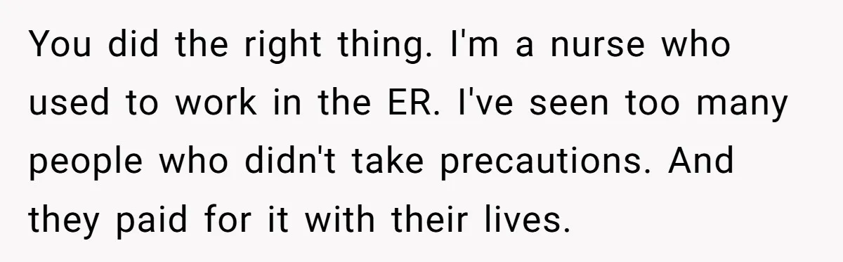 You did the right thing. I'm a nurse who used to work in the ER. I've seen too many people who didn't take precautions. And they paid for it with...