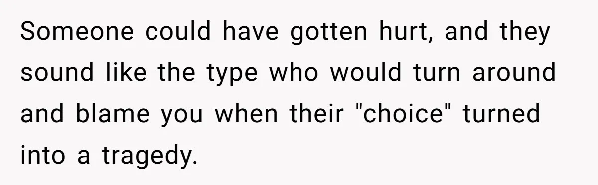 Someone could have gotten hurt, and they sound like the type who would turn around and blame you when their "choice" turned into a tragedy.