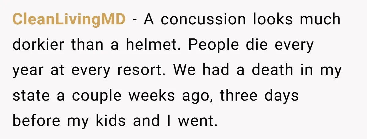 CleanLivingMD − A concussion looks much dorkier than a helmet. People die every year at every resort. We had a death in my state a couple weeks ago, three days...