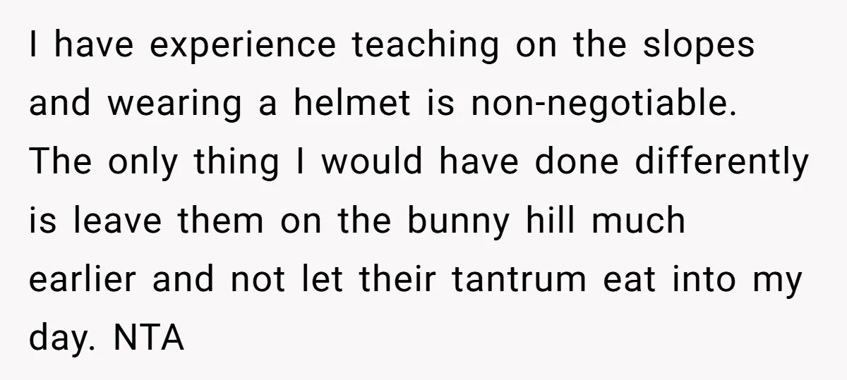 I have experience teaching on the slopes and wearing a helmet is non-negotiable. The only thing I would have done differently is leave them on the bunny hill much earlier...