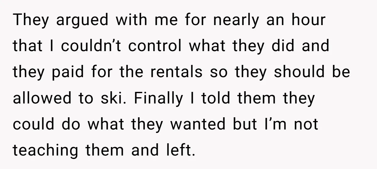 They argued with me for nearly an hour that I couldn’t control what they did and they paid for the rentals so they should be allowed to ski. Finally I...