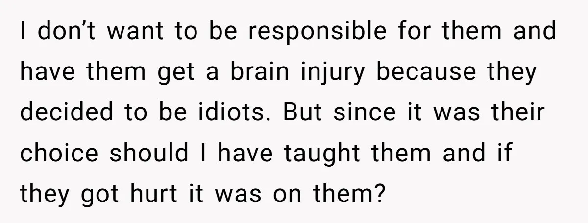 I don’t want to be responsible for them and have them get a brain injury because they decided to be idiots. But since it was their choice should I have...