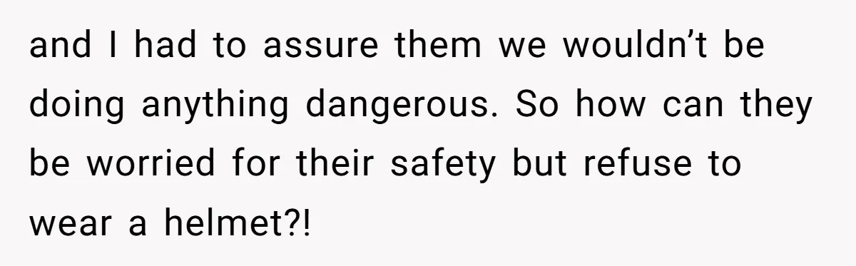 and I had to assure them we wouldn’t be doing anything dangerous. So how can they be worried for their safety but refuse to wear a helmet?!