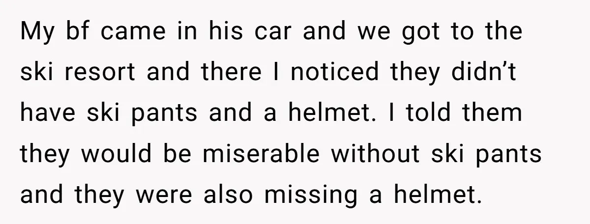 My bf came in his car and we got to the ski resort and there I noticed they didn’t have ski pants and a helmet. I told them they would...