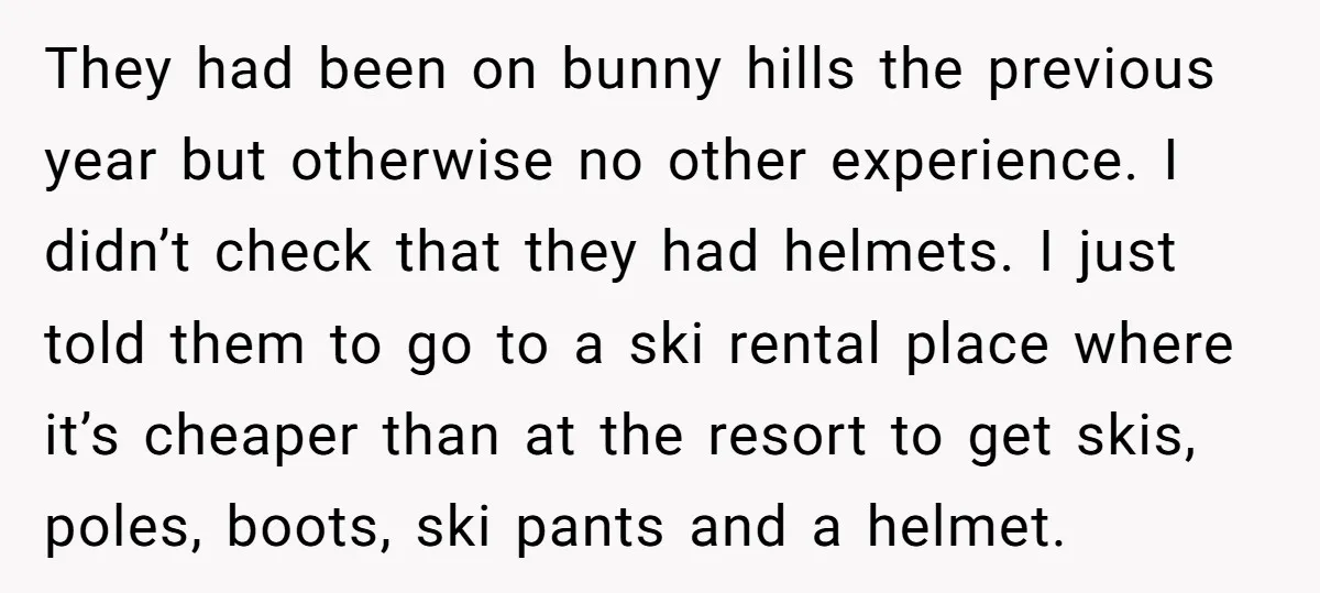 They had been on bunny hills the previous year but otherwise no other experience. I didn’t check that they had helmets. I just told them to go to a ski...