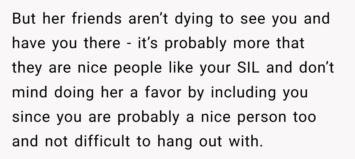But her friends aren’t dying to see you and have you there - it’s probably more that they are nice people like your SIL and don’t mind doing her a...