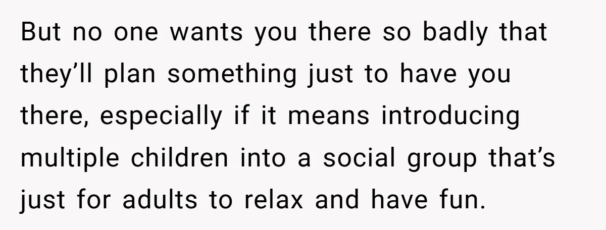 But no one wants you there so badly that they’ll plan something just to have you there, especially if it means introducing multiple children into a social group that’s just...