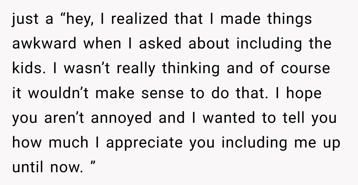 just a “hey, I realized that I made things awkward when I asked about including the kids. I wasn’t really thinking and of course it wouldn’t make sense to do...