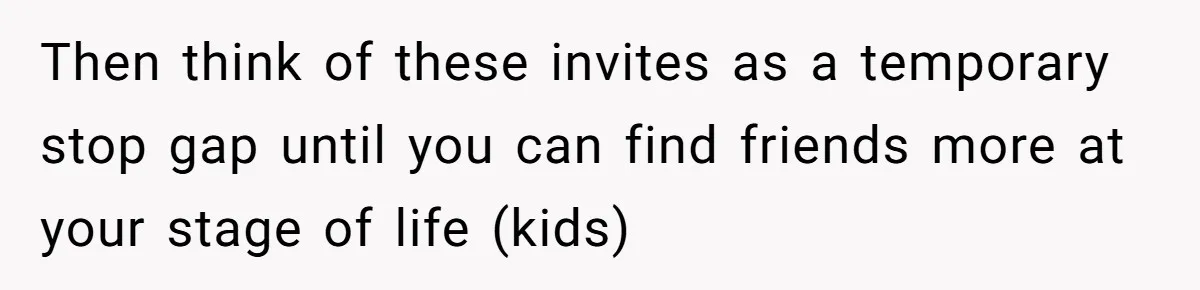 Then think of these invites as a temporary stop gap until you can find friends more at your stage of life (kids)