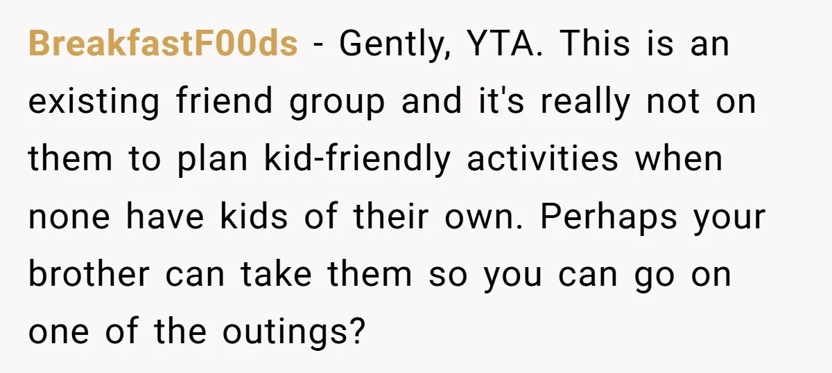 BreakfastF00ds − Gently, YTA. This is an existing friend group and it's really not on them to plan kid-friendly activities when none have kids of their own. Perhaps your brother...