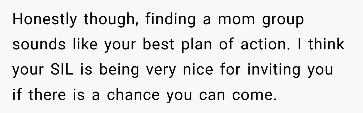 Honestly though, finding a mom group sounds like your best plan of action. I think your SIL is being very nice for inviting you if there is a chance you...
