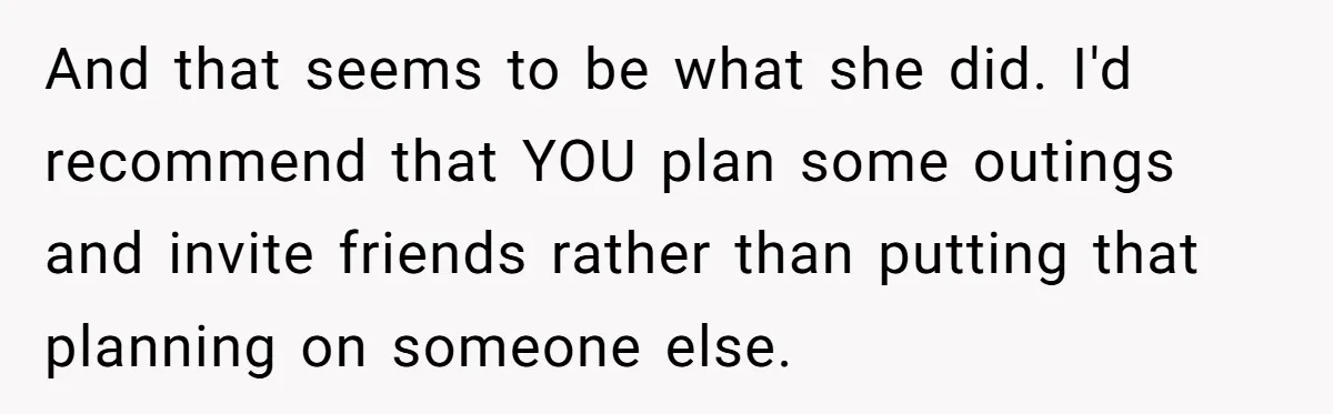 And that seems to be what she did. I'd recommend that YOU plan some outings and invite friends rather than putting that planning on someone else.