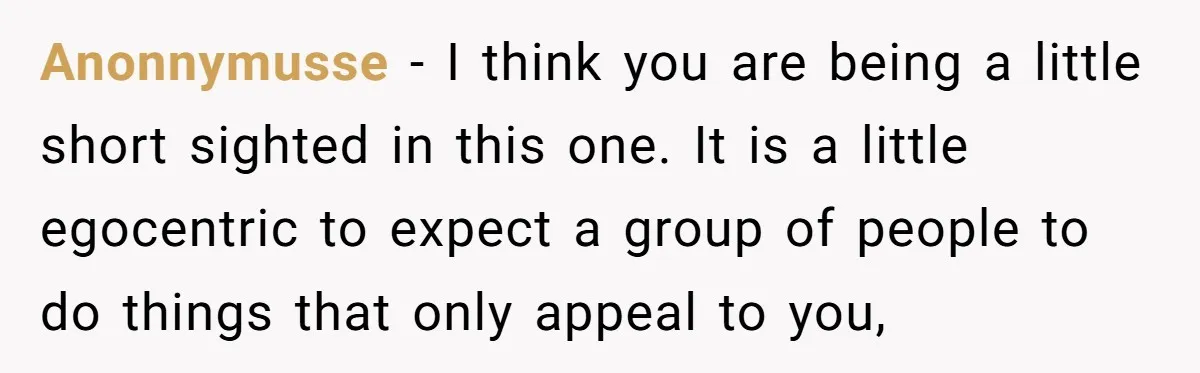 Anonnymusse − I think you are being a little short sighted in this one. It is a little egocentric to expect a group of people to do things that only...