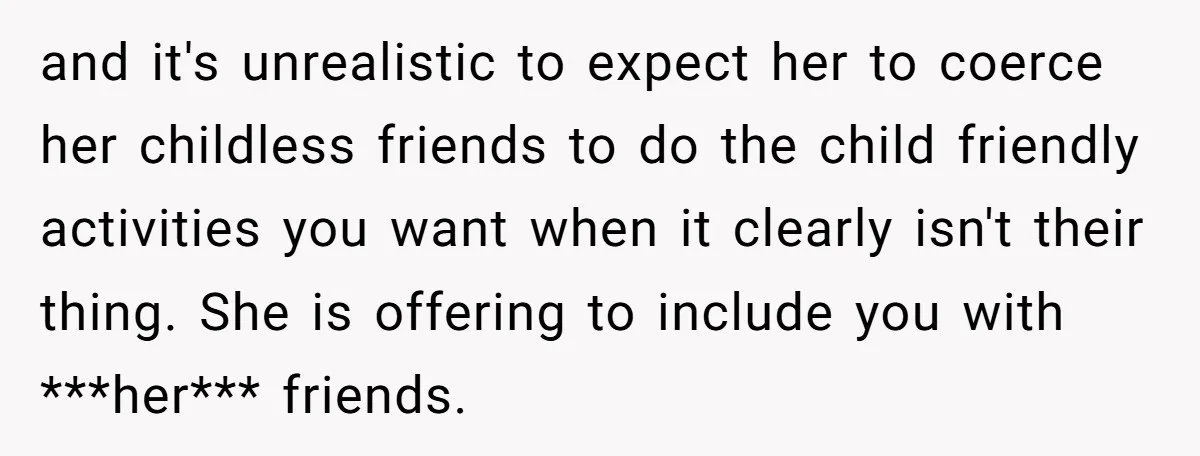 and it's unrealistic to expect her to coerce her childless friends to do the child friendly activities you want when it clearly isn't their thing. She is offering to include...