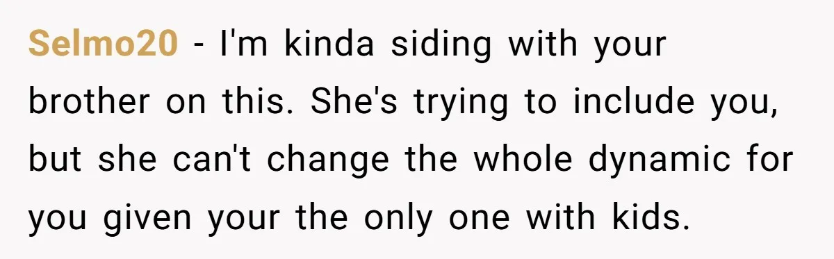 Selmo20 − I'm kinda siding with your brother on this. She's trying to include you, but she can't change the whole dynamic for you given your the only one with...