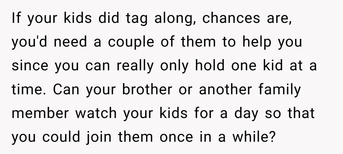 If your kids did tag along, chances are, you'd need a couple of them to help you since you can really only hold one kid at a time. Can your...