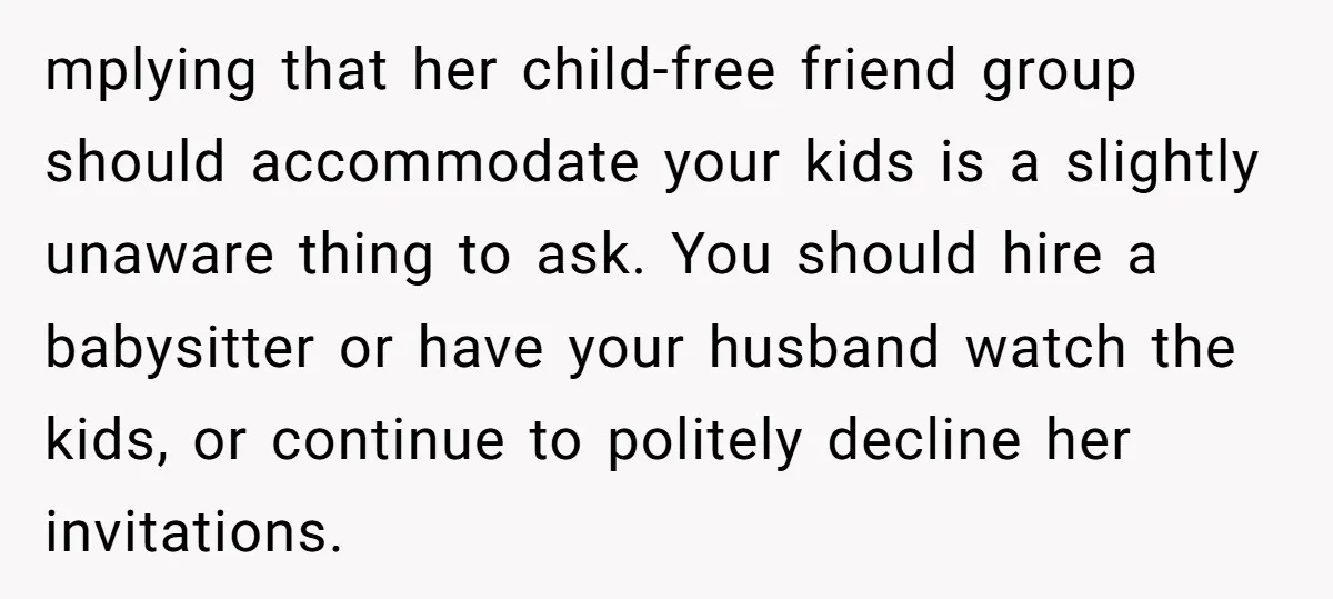 mplying that her child-free friend group should accommodate your kids is a slightly unaware thing to ask. You should hire a babysitter or have your husband watch the kids, or...