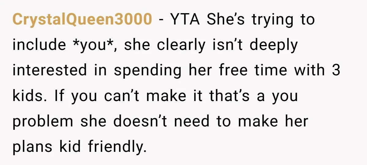 CrystalQueen3000 − YTA She’s trying to include *you*, she clearly isn’t deeply interested in spending her free time with 3 kids. If you can’t make it that’s a you problem...