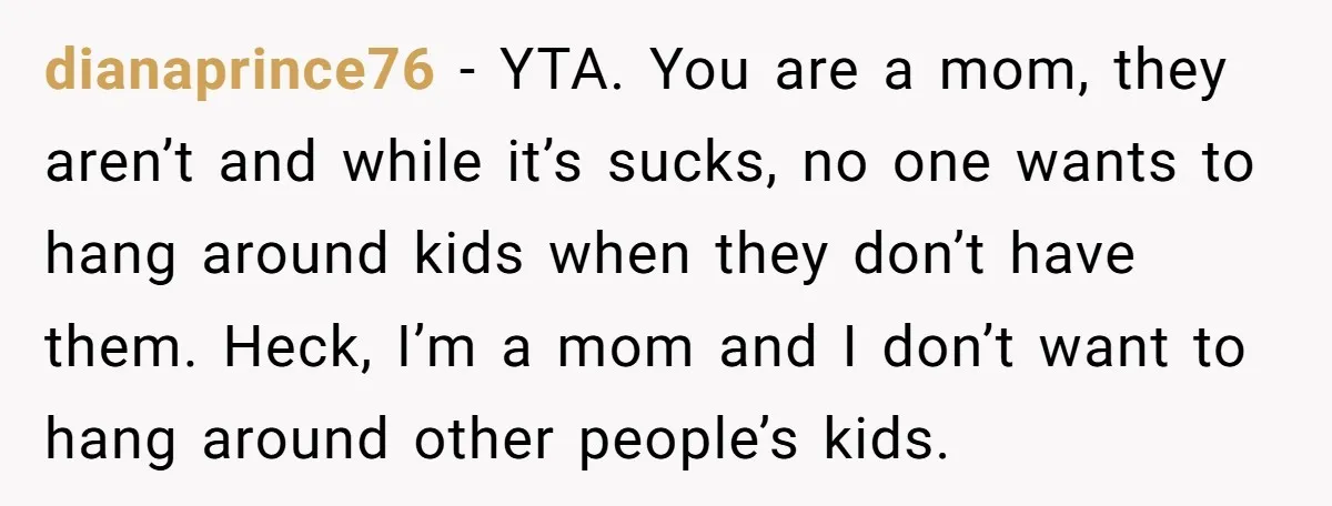 dianaprince76 − YTA. You are a mom, they aren’t and while it’s sucks, no one wants to hang around kids when they don’t have them. Heck, I’m a mom and...