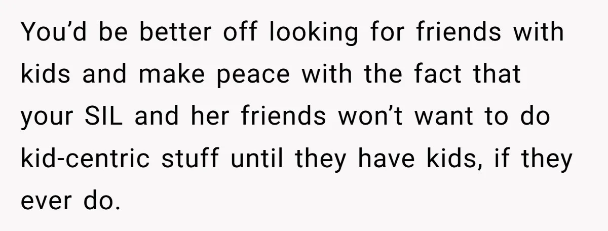 You’d be better off looking for friends with kids and make peace with the fact that your SIL and her friends won’t want to do kid-centric stuff until they have...