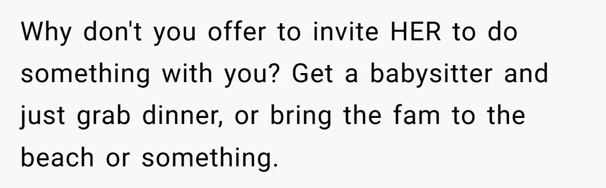 Why don't you offer to invite HER to do something with you? Get a babysitter and just grab dinner, or bring the fam to the beach or something.