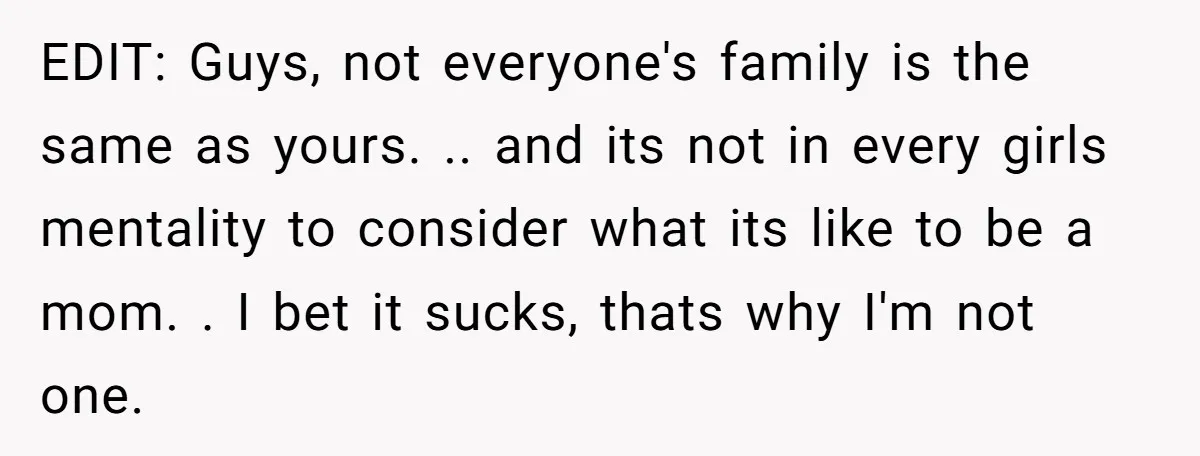 EDIT: Guys, not everyone's family is the same as yours. .. and its not in every girls mentality to consider what its like to be a mom. . I bet...