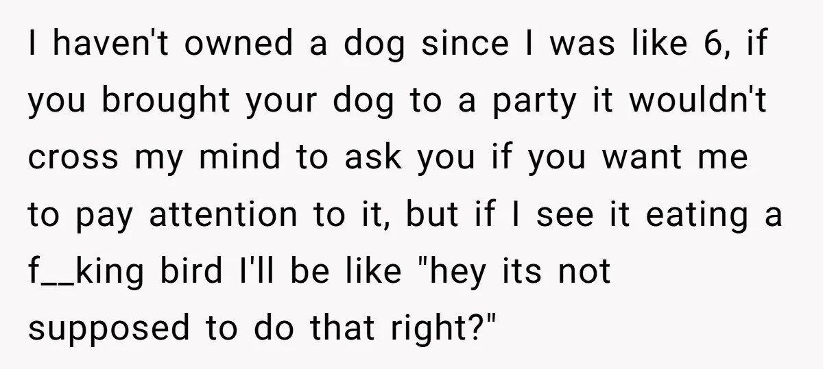 I haven't owned a dog since I was like 6, if you brought your dog to a party it wouldn't cross my mind to ask you if you want me...