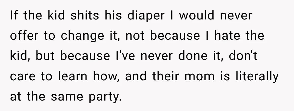 If the kid shits his diaper I would never offer to change it, not because I hate the kid, but because I've never done it, don't care to learn how,...