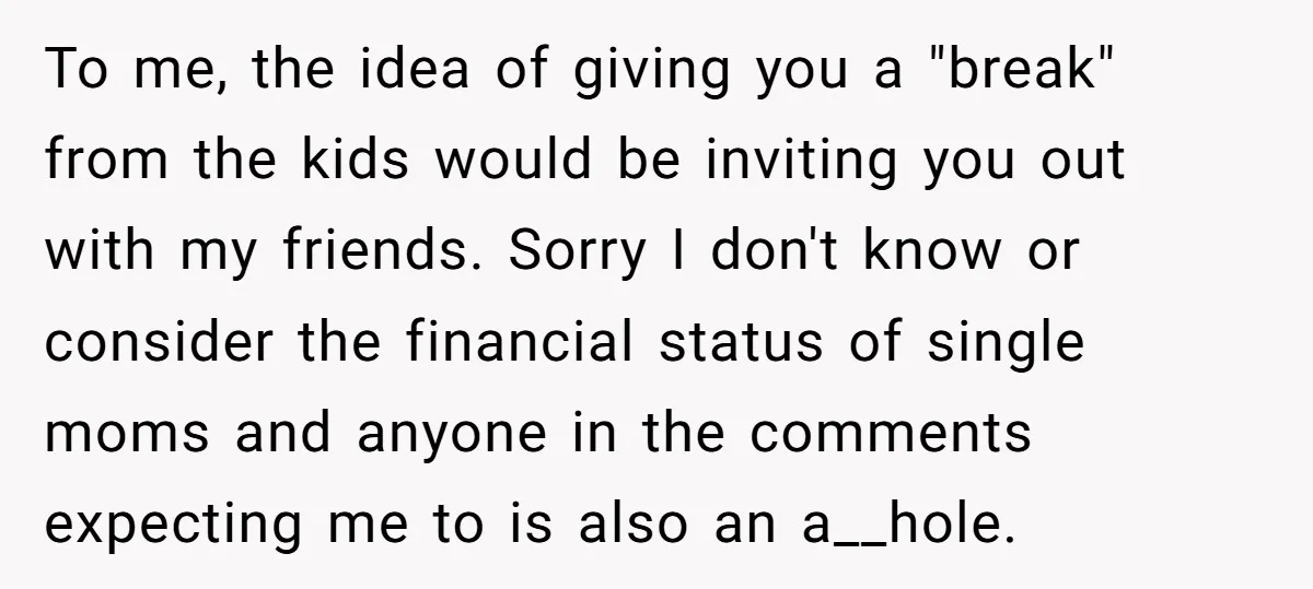 To me, the idea of giving you a "break" from the kids would be inviting you out with my friends. Sorry I don't know or consider the financial status of...
