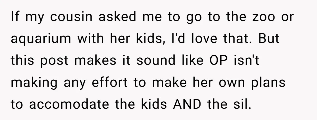 If my cousin asked me to go to the zoo or aquarium with her kids, I'd love that. But this post makes it sound like OP isn't making any effort...
