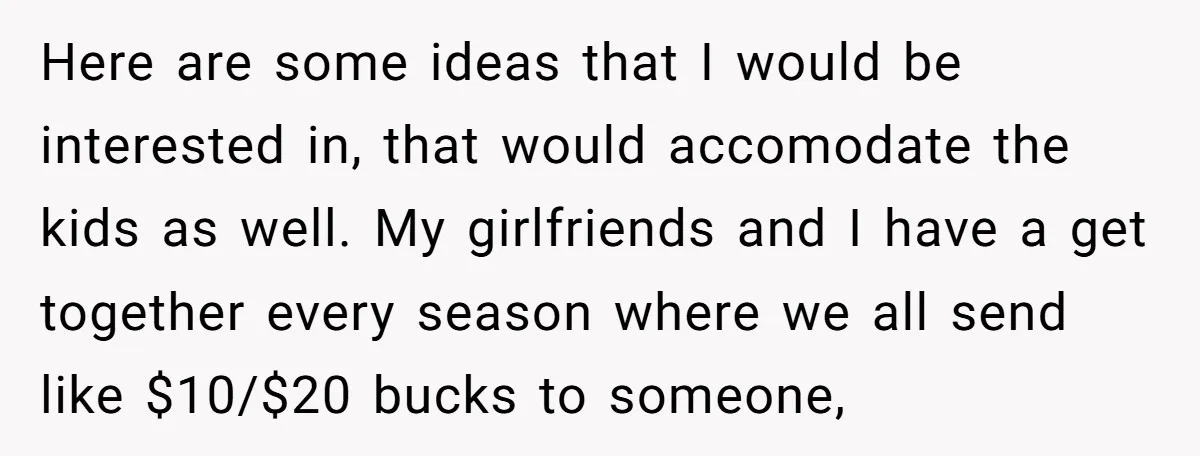Here are some ideas that I would be interested in, that would accomodate the kids as well. My girlfriends and I have a get together every season where we all...