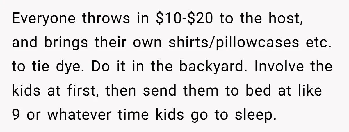 Everyone throws in $10-$20 to the host, and brings their own shirts/pillowcases etc. to tie dye. Do it in the backyard. Involve the kids at first, then send them to...