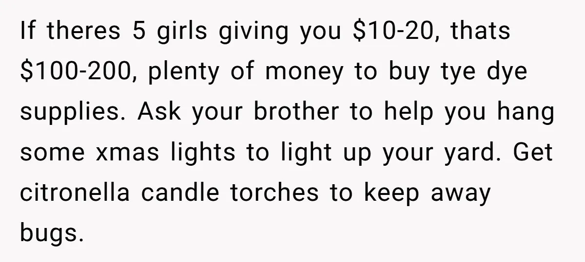 If theres 5 girls giving you $10-20, thats $100-200, plenty of money to buy tye dye supplies. Ask your brother to help you hang some xmas lights to light up...