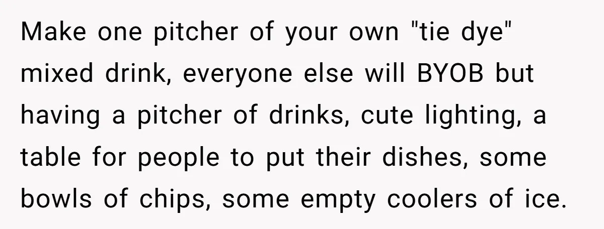 Make one pitcher of your own "tie dye" mixed drink, everyone else will BYOB but having a pitcher of drinks, cute lighting, a table for people to put their dishes,...