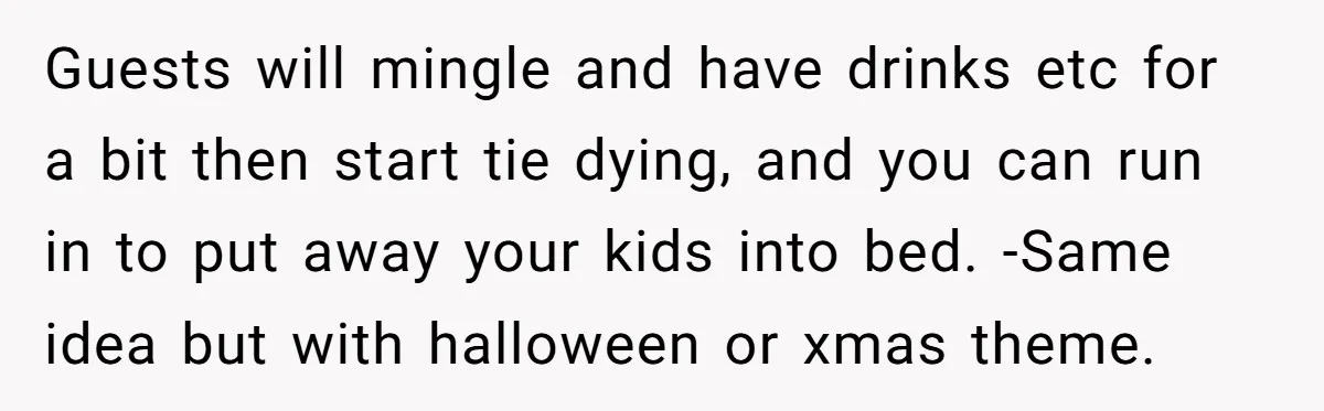 Guests will mingle and have drinks etc for a bit then start tie dying, and you can run in to put away your kids into bed. -Same idea but with...