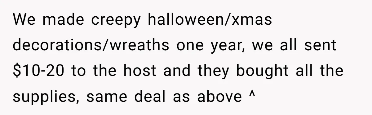 We made creepy halloween/xmas decorations/wreaths one year, we all sent $10-20 to the host and they bought all the supplies, same deal as above ^