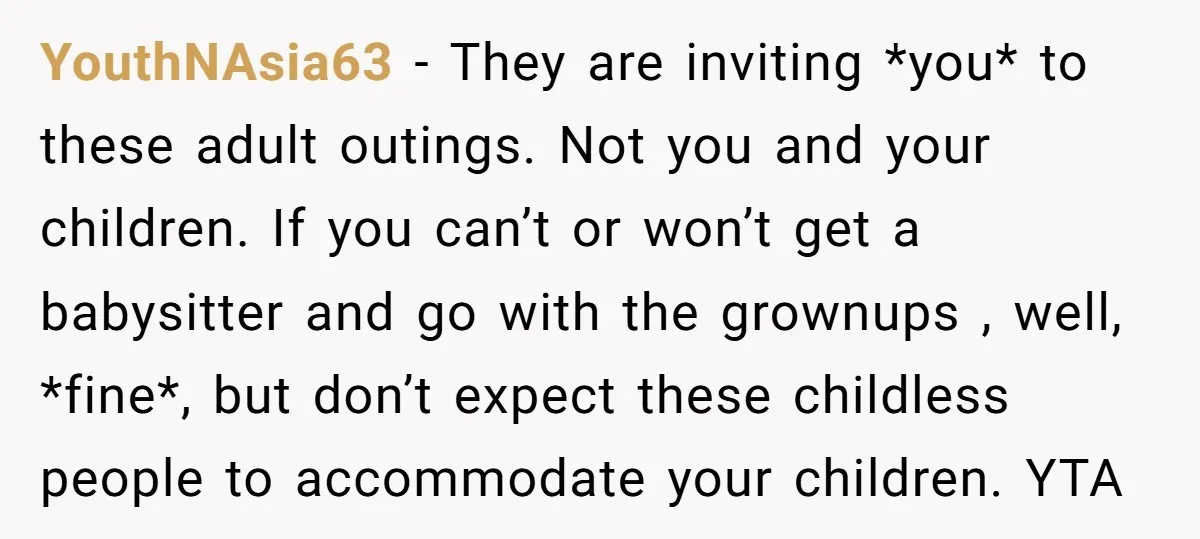 YouthNAsia63 − They are inviting *you* to these adult outings. Not you and your children. If you can’t or won’t get a babysitter and go with the grownups , well,...