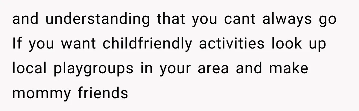 and understanding that you cant always go If you want childfriendly activities look up local playgroups in your area and make mommy friends