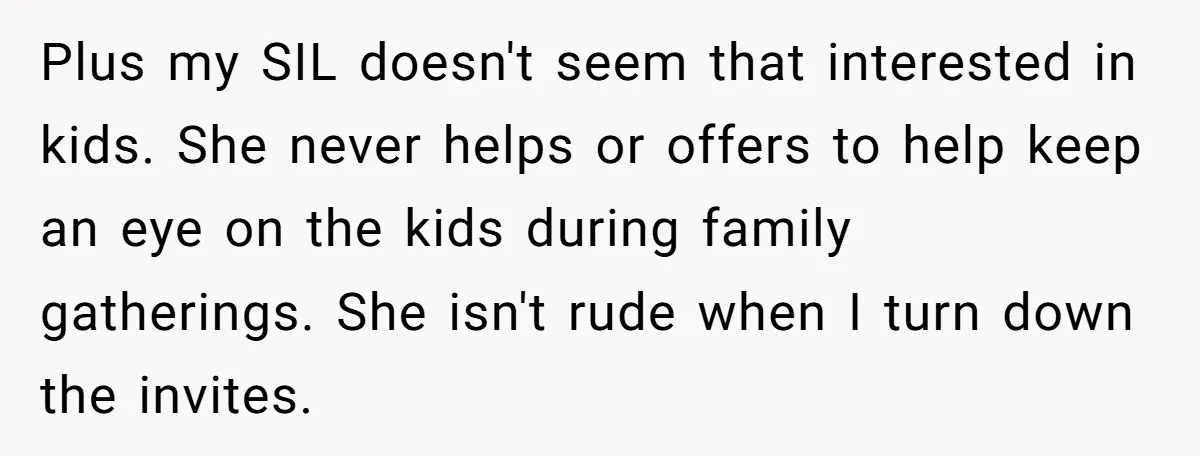 Plus my SIL doesn't seem that interested in kids. She never helps or offers to help keep an eye on the kids during family gatherings. She isn't rude when I...